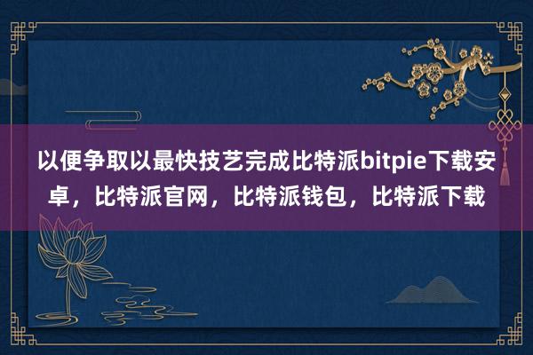 以便争取以最快技艺完成比特派bitpie下载安卓，比特派官网，比特派钱包，比特派下载