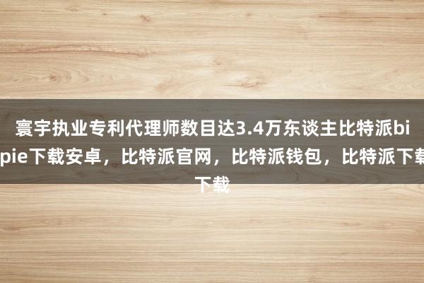 寰宇执业专利代理师数目达3.4万东谈主比特派bitpie下载安卓，比特派官网，比特派钱包，比特派下载