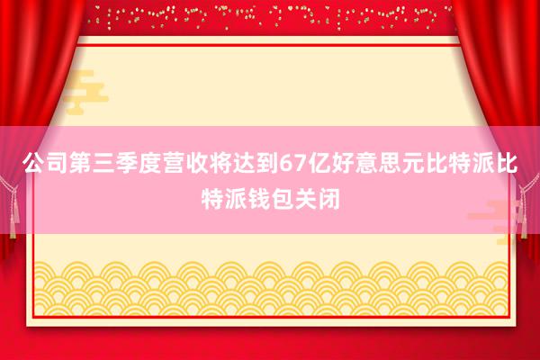 公司第三季度营收将达到67亿好意思元比特派比特派钱包关闭