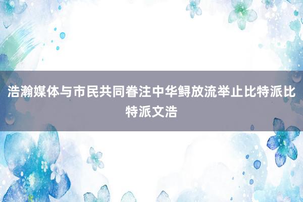 浩瀚媒体与市民共同眷注中华鲟放流举止比特派比特派文浩