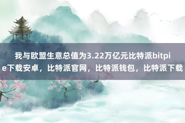 我与欧盟生意总值为3.22万亿元比特派bitpie下载安卓，比特派官网，比特派钱包，比特派下载