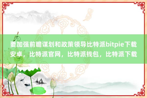 要加强前瞻谋划和政策领导比特派bitpie下载安卓，比特派官网，比特派钱包，比特派下载