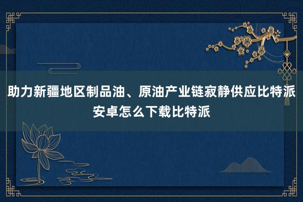 助力新疆地区制品油、原油产业链寂静供应比特派安卓怎么下载比特派