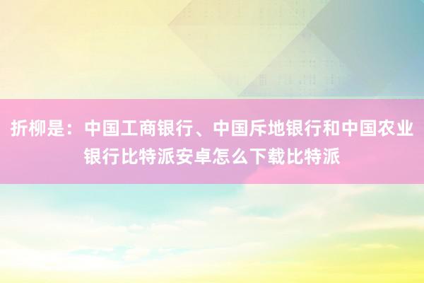 折柳是：中国工商银行、中国斥地银行和中国农业银行比特派安卓怎么下载比特派