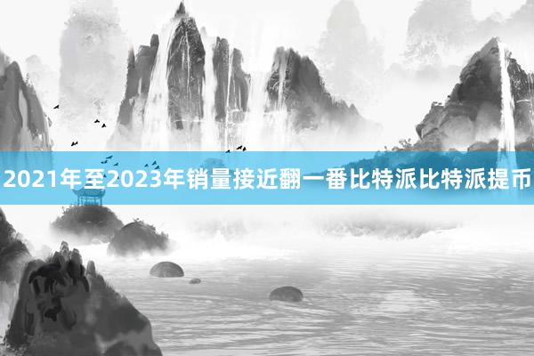 2021年至2023年销量接近翻一番比特派比特派提币