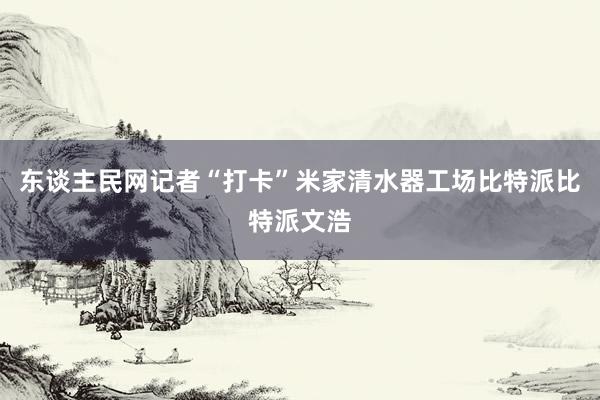 东谈主民网记者“打卡”米家清水器工场比特派比特派文浩