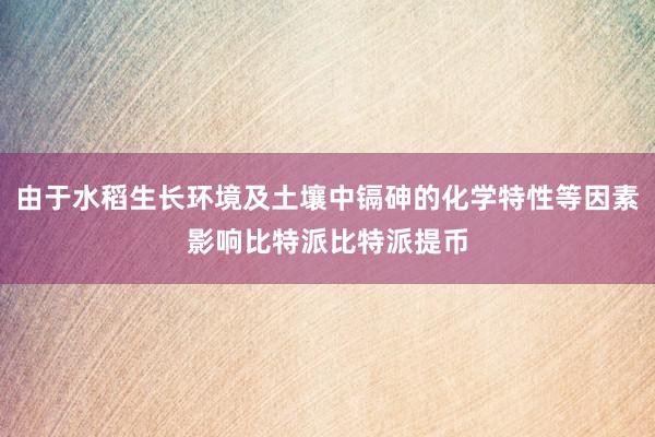 由于水稻生长环境及土壤中镉砷的化学特性等因素影响比特派比特派提币