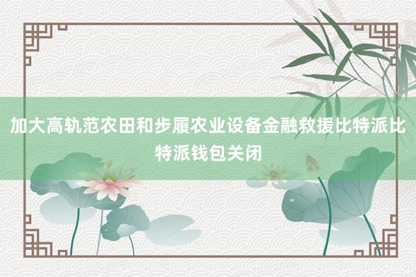 加大高轨范农田和步履农业设备金融救援比特派比特派钱包关闭