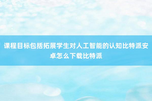 课程目标包括拓展学生对人工智能的认知比特派安卓怎么下载比特派