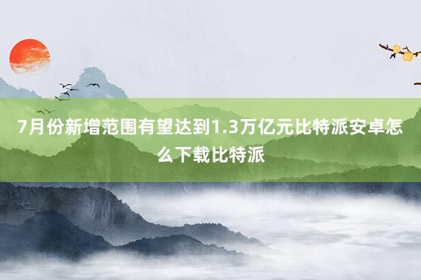 7月份新增范围有望达到1.3万亿元比特派安卓怎么下载比特派