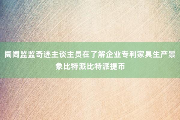 阛阓监监奇迹主谈主员在了解企业专利家具生产景象比特派比特派提币