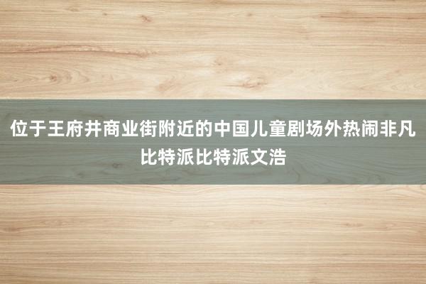 位于王府井商业街附近的中国儿童剧场外热闹非凡比特派比特派文浩