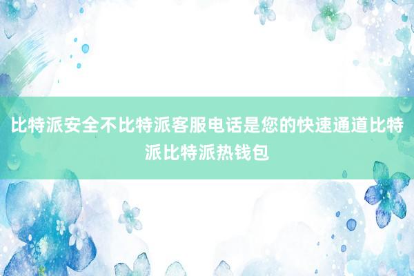 比特派安全不比特派客服电话是您的快速通道比特派比特派热钱包