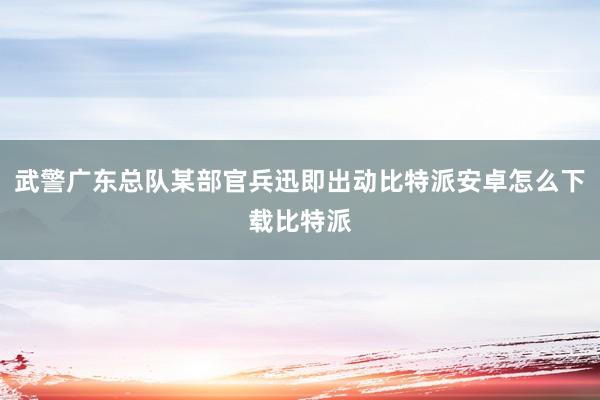 武警广东总队某部官兵迅即出动比特派安卓怎么下载比特派