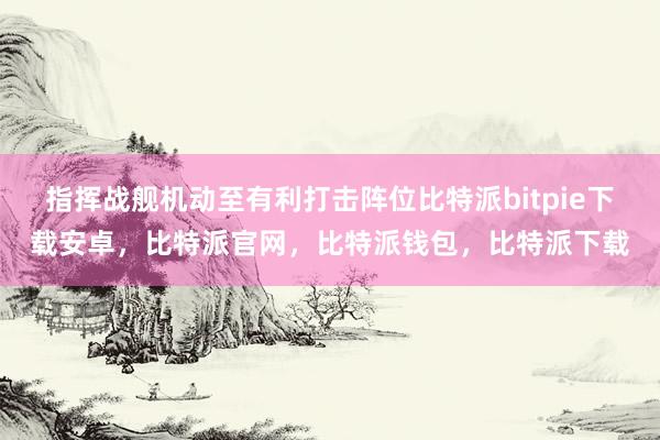 指挥战舰机动至有利打击阵位比特派bitpie下载安卓，比特派官网，比特派钱包，比特派下载