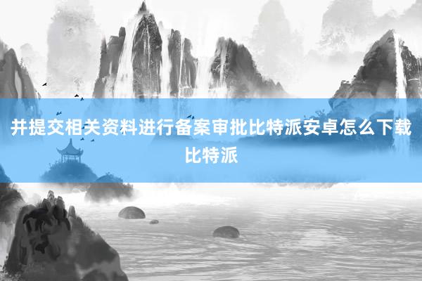 并提交相关资料进行备案审批比特派安卓怎么下载比特派