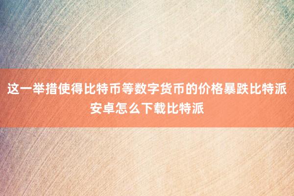 这一举措使得比特币等数字货币的价格暴跌比特派安卓怎么下载比特派