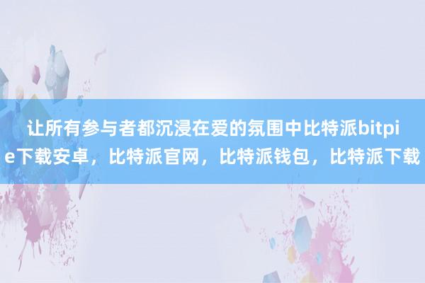 让所有参与者都沉浸在爱的氛围中比特派bitpie下载安卓，比特派官网，比特派钱包，比特派下载