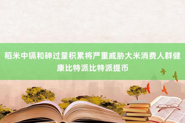 稻米中镉和砷过量积累将严重威胁大米消费人群健康比特派比特派提币