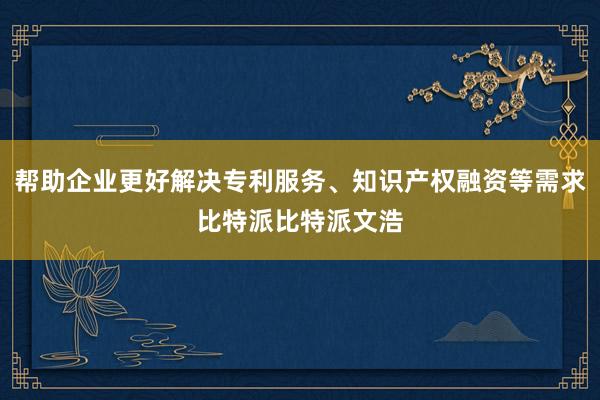 帮助企业更好解决专利服务、知识产权融资等需求比特派比特派文浩