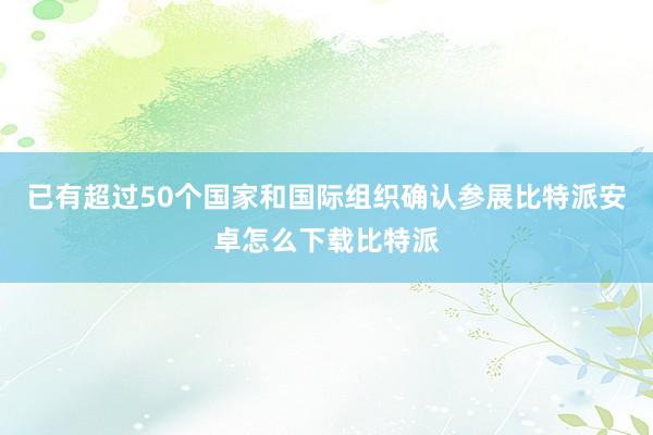 已有超过50个国家和国际组织确认参展比特派安卓怎么下载比特派