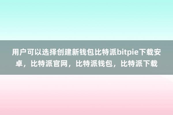 用户可以选择创建新钱包比特派bitpie下载安卓，比特派官网，比特派钱包，比特派下载