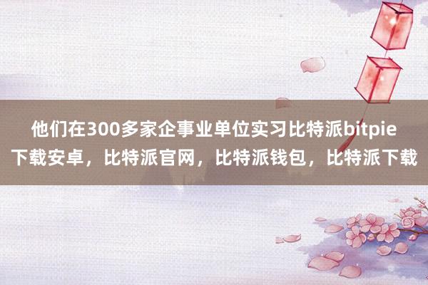 他们在300多家企事业单位实习比特派bitpie下载安卓，比特派官网，比特派钱包，比特派下载