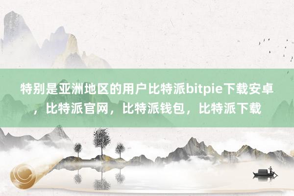 特别是亚洲地区的用户比特派bitpie下载安卓，比特派官网，比特派钱包，比特派下载