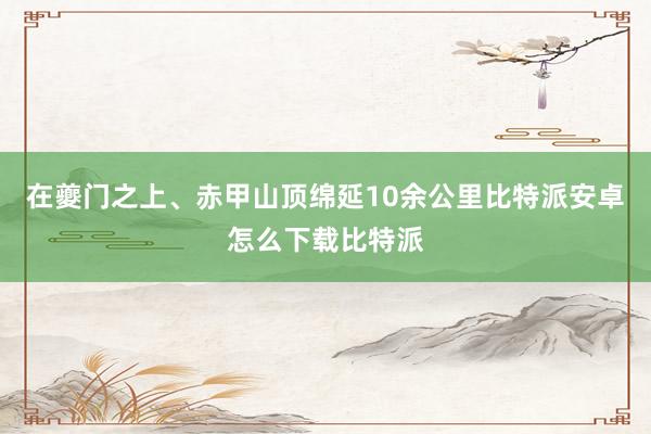 在夔门之上、赤甲山顶绵延10余公里比特派安卓怎么下载比特派