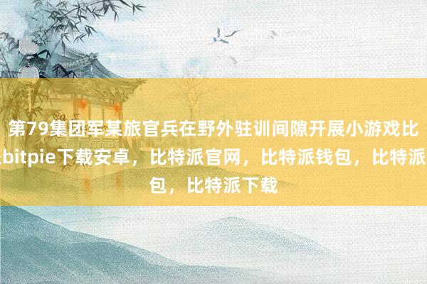 第79集团军某旅官兵在野外驻训间隙开展小游戏比特派bitpie下载安卓，比特派官网，比特派钱包，比特派下载