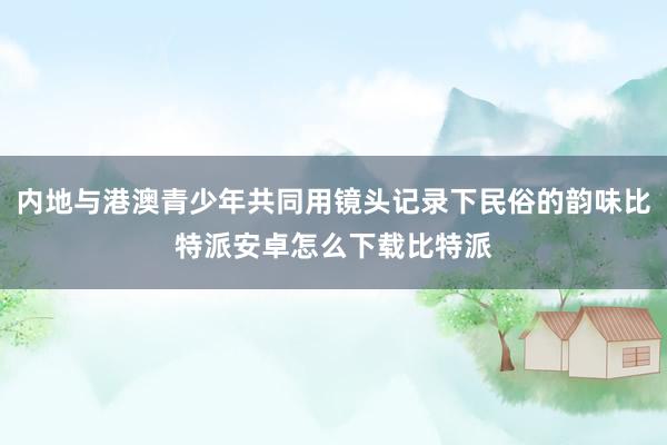 内地与港澳青少年共同用镜头记录下民俗的韵味比特派安卓怎么下载比特派