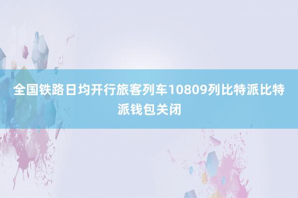 全国铁路日均开行旅客列车10809列比特派比特派钱包关闭