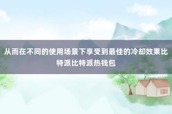 从而在不同的使用场景下享受到最佳的冷却效果比特派比特派热钱包