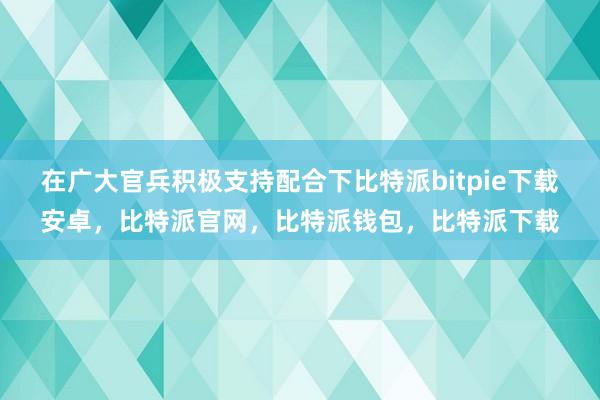 在广大官兵积极支持配合下比特派bitpie下载安卓，比特派官网，比特派钱包，比特派下载