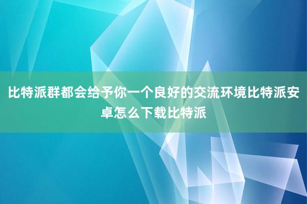 比特派群都会给予你一个良好的交流环境比特派安卓怎么下载比特派