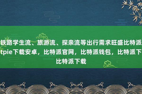 铁路学生流、旅游流、探亲流等出行需求旺盛比特派bitpie下载安卓，比特派官网，比特派钱包，比特派下载