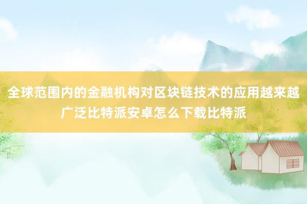 全球范围内的金融机构对区块链技术的应用越来越广泛比特派安卓怎么下载比特派