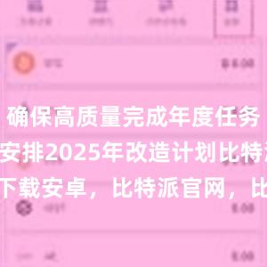 确保高质量完成年度任务；及早安排2025年改造计划比特派bitpie下载安卓，比特派官网，比特派钱包，比特派下载