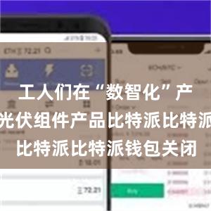 工人们在“数智化”产线上赶制光伏组件产品比特派比特派钱包关闭