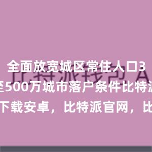 全面放宽城区常住人口300万至500万城市落户条件比特派bitpie下载安卓，比特派官网，比特派钱包，比特派下载